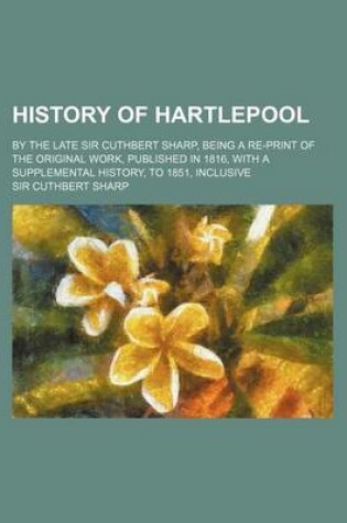 Cover of History of Hartlepool; By the Late Sir Cuthbert Sharp, Being a Re-Print of the Original Work, Published in 1816, with a Supplemental History, to 1851,