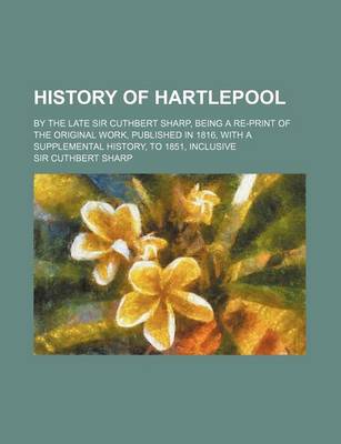 Book cover for History of Hartlepool; By the Late Sir Cuthbert Sharp, Being a Re-Print of the Original Work, Published in 1816, with a Supplemental History, to 1851,