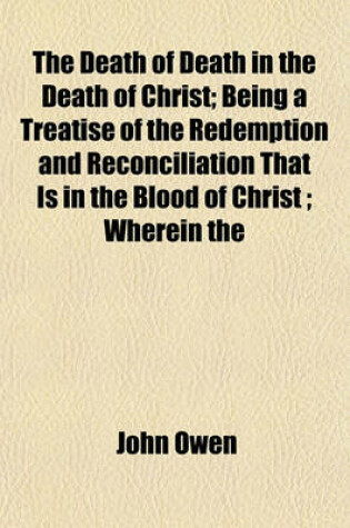 Cover of The Death of Death in the Death of Christ; Being a Treatise of the Redemption and Reconciliation That Is in the Blood of Christ; Wherein the