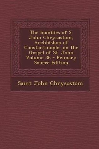 Cover of The Homilies of S. John Chrysostom, Archbishop of Constantinople, on the Gospel of St. John Volume 36 - Primary Source Edition