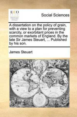 Cover of A Dissertation on the Policy of Grain, with a View to a Plan for Preventing Scarcity, or Exorbitant Prices in the Common Markets of England. by the Late Sir James Steuart, ... Published by His Son.