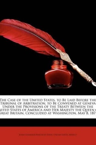 Cover of The Case of the United States, to Be Laid Before the Tribunal of Arbitration, to Be Convened at Geneva Under the Provisions of the Treaty Between the United States of America and Her Majesty the Queen of Great Britain, Concluded at Washington, May 8, 1871