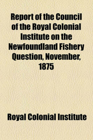 Cover of Report of the Council of the Royal Colonial Institute on the Newfoundland Fishery Question, November, 1875