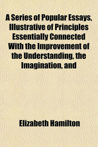 Cover of A Series of Popular Essays, Illustrative of Principles Essentially Connected with the Improvement of the Understanding, the Imagination, and