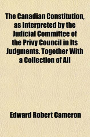 Cover of The Canadian Constitution, as Interpreted by the Judicial Committee of the Privy Council in Its Judgments. Together with a Collection of All