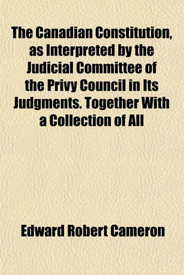 Book cover for The Canadian Constitution, as Interpreted by the Judicial Committee of the Privy Council in Its Judgments. Together with a Collection of All