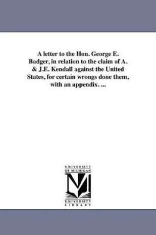 Cover of A Letter to the Hon. George E. Badger, in Relation to the Claim of A. & J.E. Kendall Against the United States, for Certain Wrongs Done Them, with an Appendix. ...