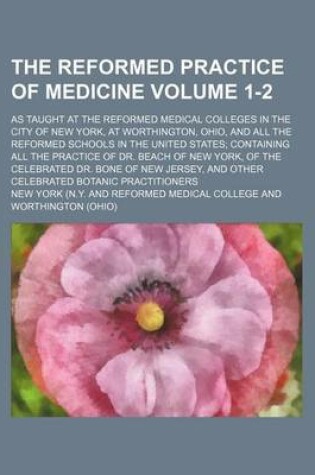 Cover of The Reformed Practice of Medicine; As Taught at the Reformed Medical Colleges in the City of New York, at Worthington, Ohio, and All the Reformed Schools in the United States; Containing All the Practice of Dr. Beach of New Volume 1-2
