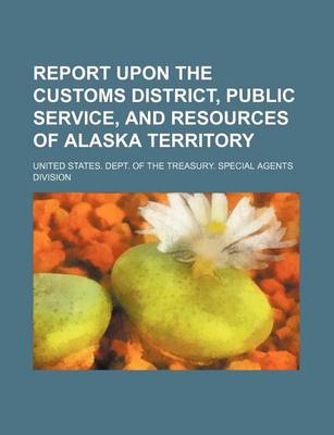 Book cover for Report Upon the Customs District, Public Service, and Resources of Alaska Territory