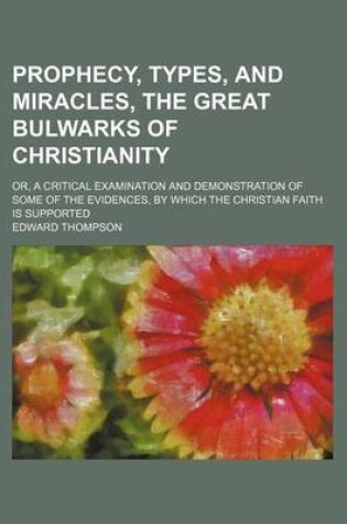 Cover of Prophecy, Types, and Miracles, the Great Bulwarks of Christianity; Or, a Critical Examination and Demonstration of Some of the Evidences, by Which the Christian Faith Is Supported