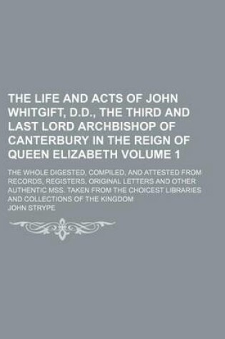 Cover of The Life and Acts of John Whitgift, D.D., the Third and Last Lord Archbishop of Canterbury in the Reign of Queen Elizabeth Volume 1; The Whole Digested, Compiled, and Attested from Records, Registers, Original Letters and Other Authentic Mss. Taken from the Ch