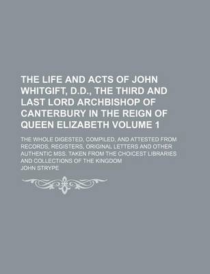 Book cover for The Life and Acts of John Whitgift, D.D., the Third and Last Lord Archbishop of Canterbury in the Reign of Queen Elizabeth Volume 1; The Whole Digested, Compiled, and Attested from Records, Registers, Original Letters and Other Authentic Mss. Taken from the Ch