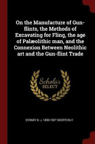 Cover of On the Manufacture of Gun-Flints, the Methods of Excavating for Fling, the Age of Palaeolithic Man, and the Connexion Between Neolithic Art and the Gun-Flint Trade