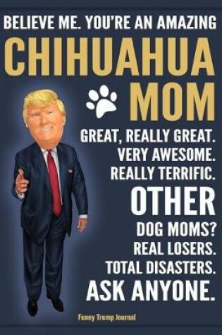 Cover of Funny Trump Journal - Believe Me. You're An Amazing Chihuahua Mom Great, Really Great. Very Awesome. Other Dog Moms? Real Losers. Total Disasters. Ask Anyone.