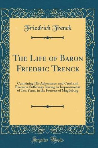 Cover of The Life of Baron Friedric Trenck: Containing His Adventures, and Cruel and Excessive Sufferings During an Imprisonment of Ten Years, in the Fortress of Magdeburg (Classic Reprint)