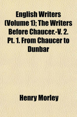 Cover of English Writers; The Writers Before Chaucer.-V. 2. PT. 1. from Chaucer to Dunbar Volume 1