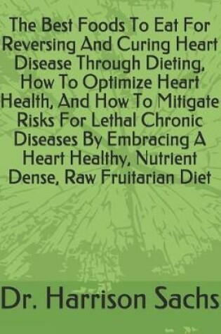 Cover of The Best Foods To Eat For Reversing And Curing Heart Disease Through Dieting, How To Optimize Heart Health, And How To Mitigate Risks For Lethal Chronic Diseases By Embracing A Heart Healthy, Nutrient Dense, Raw Fruitarian Diet