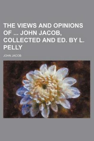 Cover of The Views and Opinions of John Jacob, Collected and Ed. by L. Pelly