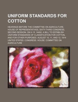 Book cover for Uniform Standards for Cotton; Hearings Before the Committee on Agriculture, House of Representatives, Sixty-Third Congress, Second Session, on H. R. 14492, a Bill to Establish Uniform Standards of Classification for Cotton, and for Other Purposes. August