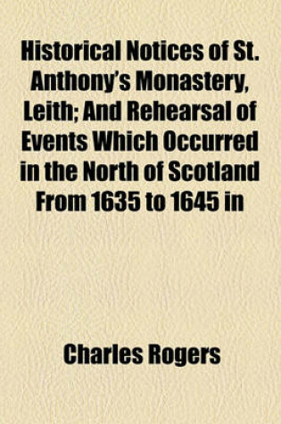 Cover of Historical Notices of St. Anthony's Monastery, Leith; And Rehearsal of Events Which Occurred in the North of Scotland from 1635 to 1645 in Relation to the National Covenant