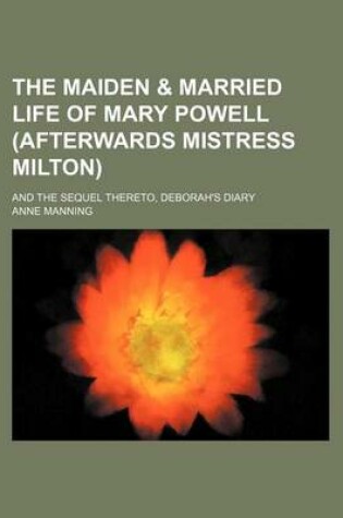 Cover of The Maiden & Married Life of Mary Powell (Afterwards Mistress Milton); And the Sequel Thereto, Deborah's Diary