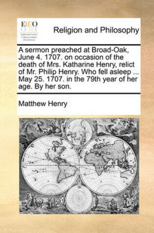 Cover of A Sermon Preached at Broad-Oak, June 4. 1707. on Occasion of the Death of Mrs. Katharine Henry, Relict of Mr. Philip Henry. Who Fell Asleep ... May 25. 1707. in the 79th Year of Her Age. by Her Son.