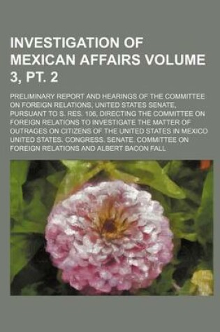 Cover of Investigation of Mexican Affairs Volume 3, PT. 2; Preliminary Report and Hearings of the Committee on Foreign Relations, United States Senate, Pursuant to S. Res. 106, Directing the Committee on Foreign Relations to Investigate the Matter of Outrages on Ci