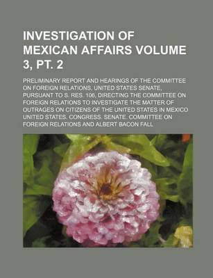 Book cover for Investigation of Mexican Affairs Volume 3, PT. 2; Preliminary Report and Hearings of the Committee on Foreign Relations, United States Senate, Pursuant to S. Res. 106, Directing the Committee on Foreign Relations to Investigate the Matter of Outrages on Ci