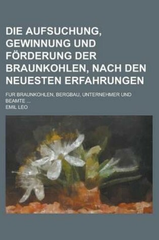 Cover of Die Aufsuchung, Gewinnung Und Forderung Der Braunkohlen, Nach Den Neuesten Erfahrungen; Fur Braunkohlen, Bergbau, Unternehmer Und Beamte ...