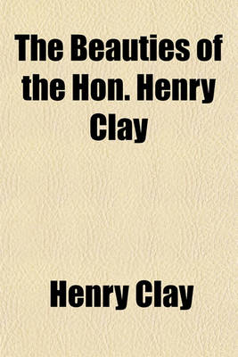 Book cover for The Beauties of the Hon. Henry Clay; To Which Is Added a Biographical and Critical Essay