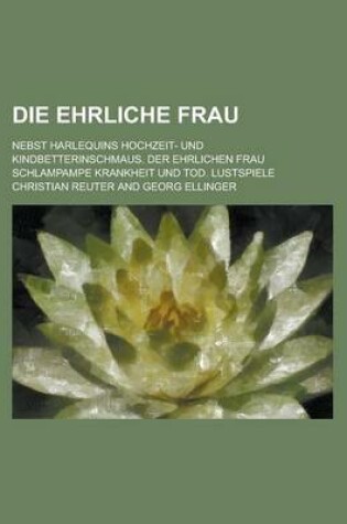 Cover of Die Ehrliche Frau; Nebst Harlequins Hochzeit- Und Kindbetterinschmaus. Der Ehrlichen Frau Schlampampe Krankheit Und Tod. Lustspiele