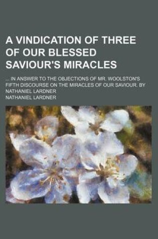 Cover of A Vindication of Three of Our Blessed Saviour's Miracles; In Answer to the Objections of Mr. Woolston's Fifth Discourse on the Miracles of Our Saviour. by Nathaniel Lardner