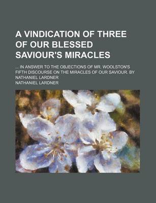 Book cover for A Vindication of Three of Our Blessed Saviour's Miracles; In Answer to the Objections of Mr. Woolston's Fifth Discourse on the Miracles of Our Saviour. by Nathaniel Lardner