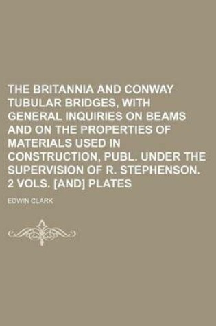 Cover of The Britannia and Conway Tubular Bridges, with General Inquiries on Beams and on the Properties of Materials Used in Construction, Publ. Under the Sup