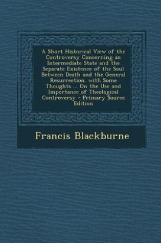 Cover of A Short Historical View of the Controversy Concerning an Intermediate State and the Separate Existence of the Soul Between Death and the General Resurrection. with Some Thoughts ... on the Use and Importance of Theological Controversy - Primary Source EDI