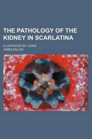 Cover of The Pathology of the Kidney in Scarlatina; Illustrated by Cases