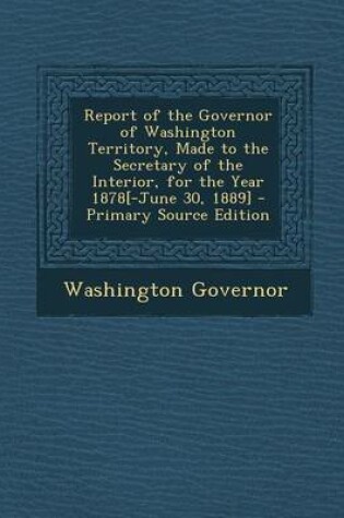 Cover of Report of the Governor of Washington Territory, Made to the Secretary of the Interior, for the Year 1878[-June 30, 1889] - Primary Source Edition