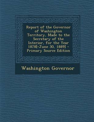 Book cover for Report of the Governor of Washington Territory, Made to the Secretary of the Interior, for the Year 1878[-June 30, 1889] - Primary Source Edition