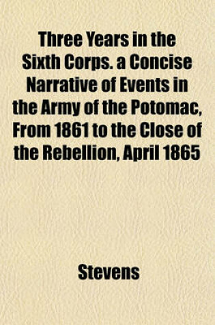 Cover of Three Years in the Sixth Corps. a Concise Narrative of Events in the Army of the Potomac, from 1861 to the Close of the Rebellion, April 1865