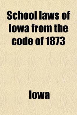 Book cover for School Laws of Iowa from the Code of 1873; As Amended by the Fifteenth, Sixteenth, Seventeenth, Eighteenth, Nineteenth, Twentieth, Twenty-First and Twenty-Second General Assemblies, with Notes and Forms, for the Use and Government of School Officers