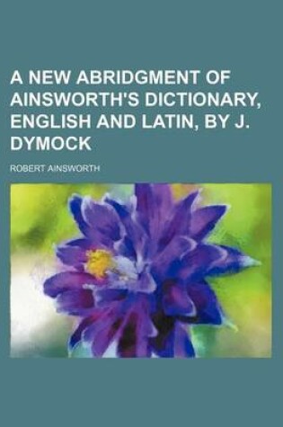 Cover of A New Abridgment of Ainsworth's Dictionary, English and Latin, by J. Dymock