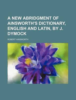 Book cover for A New Abridgment of Ainsworth's Dictionary, English and Latin, by J. Dymock