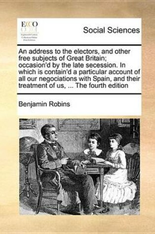 Cover of An Address to the Electors, and Other Free Subjects of Great Britain; Occasion'd by the Late Secession. in Which Is Contain'd a Particular Account of All Our Negociations with Spain, and Their Treatment of Us, ... the Fourth Edition