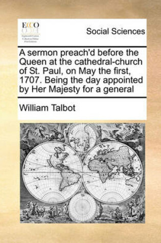 Cover of A sermon preach'd before the Queen at the cathedral-church of St. Paul, on May the first, 1707. Being the day appointed by Her Majesty for a general
