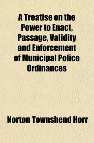 Cover of A Treatise on the Power to Enact, Passage, Validity and Enforcement of Municipal Police Ordinances; With Appendix of Forms and References to All the Decided Cases on the Subject in the United States, England and Canada