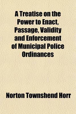 Book cover for A Treatise on the Power to Enact, Passage, Validity and Enforcement of Municipal Police Ordinances; With Appendix of Forms and References to All the Decided Cases on the Subject in the United States, England and Canada