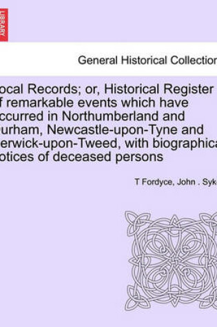 Cover of Local Records; Or, Historical Register of Remarkable Events Which Have Occurred in Northumberland and Durham, Newcastle-Upon-Tyne and Berwick-Upon-Tweed, with Biographical Notices of Deceased Persons