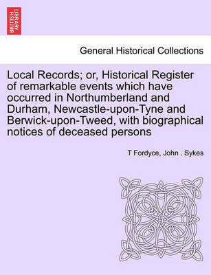 Book cover for Local Records; Or, Historical Register of Remarkable Events Which Have Occurred in Northumberland and Durham, Newcastle-Upon-Tyne and Berwick-Upon-Tweed, with Biographical Notices of Deceased Persons