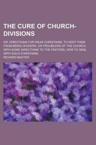 Cover of The Cure of Church-Divisions; Or, Directions for Weak Christians, to Keep Them from Being Dividers, or Troublers of the Church. with Some Directions to the Pastors, How to Deal with Such Christians