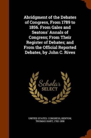 Cover of Abridgment of the Debates of Congress, from 1789 to 1856. from Gales and Seatons' Annals of Congress; From Their Register of Debates; And from the Official Reported Debates, by John C. Rives